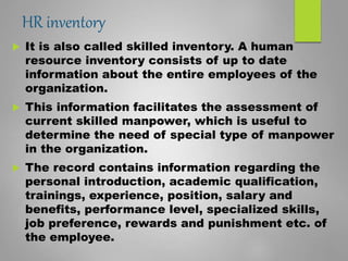 HR inventory
 It is also called skilled inventory. A human
resource inventory consists of up to date
information about the entire employees of the
organization.
 This information facilitates the assessment of
current skilled manpower, which is useful to
determine the need of special type of manpower
in the organization.
 The record contains information regarding the
personal introduction, academic qualification,
trainings, experience, position, salary and
benefits, performance level, specialized skills,
job preference, rewards and punishment etc. of
the employee.
 