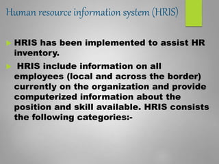 Human resource information system (HRIS)
 HRIS has been implemented to assist HR
inventory.
 HRIS include information on all
employees (local and across the border)
currently on the organization and provide
computerized information about the
position and skill available. HRIS consists
the following categories:-
 