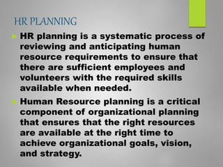 HR PLANNING
 HR planning is a systematic process of
reviewing and anticipating human
resource requirements to ensure that
there are sufficient employees and
volunteers with the required skills
available when needed.
 Human Resource planning is a critical
component of organizational planning
that ensures that the right resources
are available at the right time to
achieve organizational goals, vision,
and strategy.
 