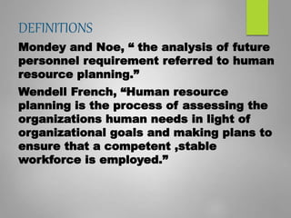 DEFINITIONS
Mondey and Noe, “ the analysis of future
personnel requirement referred to human
resource planning.”
Wendell French, “Human resource
planning is the process of assessing the
organizations human needs in light of
organizational goals and making plans to
ensure that a competent ,stable
workforce is employed.”
 