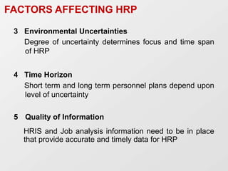 FACTORS AFFECTING HRP
3 Environmental Uncertainties
Degree of uncertainty determines focus and time span
of HRP
4 Time Horizon
Short term and long term personnel plans depend upon
level of uncertainty
5 Quality of Information
HRIS and Job analysis information need to be in place
that provide accurate and timely data for HRP
 