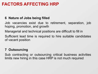 6 Nature of Jobs being filled
Job vacancies exist due to retirement, separation, job
hoping, promotion, and growth
Managerial and technical positions are difficult to fill in
Sufficient lead time is required to hire suitable candidates
of vacant position
7 Outsourcing
Sub contracting or outsourcing critical business activities
limits new hiring in this case HRP is not much required
FACTORS AFFECTING HRP
 