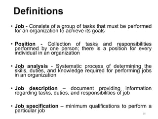 16
Definitions
• Job - Consists of a group of tasks that must be performed
for an organization to achieve its goals
• Position - Collection of tasks and responsibilities
performed by one person; there is a position for every
individual in an organization
• Job analysis - Systematic process of determining the
skills, duties, and knowledge required for performing jobs
in an organization
• Job description – document providing information
regarding tasks, duties, and responsibilities of job
• Job specification – minimum qualifications to perform a
particular job
 