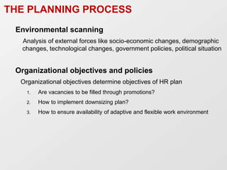THE PLANNING PROCESS
Environmental scanning
Analysis of external forces like socio-economic changes, demographic
changes, technological changes, government policies, political situation
Organizational objectives and policies
Organizational objectives determine objectives of HR plan
1. Are vacancies to be filled through promotions?
2. How to implement downsizing plan?
3. How to ensure availability of adaptive and flexible work environment
 