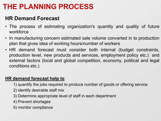 HR Demand Forecast
• The process of estimating organization's quantity and quality of future
workforce
• In manufacturing concern estimated sale volume converted in to production
plan that gives idea of working hours/number of workers
• HR demand forecast must consider both internal (budget constraints,
production level, new products and services, employment policy etc.) and
external factors (local and global competition, economy, political and legal
conditions etc.)
HR demand forecast help to
1) quantify the jobs required to produce number of goods or offering service
2) identify desirable staff mix
3) Determine appropriate level of staff in each department
4) Prevent shortages
5) monitor compliance
THE PLANNING PROCESS
 