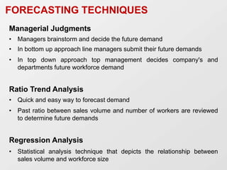 FORECASTING TECHNIQUES
Managerial Judgments
• Managers brainstorm and decide the future demand
• In bottom up approach line managers submit their future demands
• In top down approach top management decides company's and
departments future workforce demand
Ratio Trend Analysis
• Quick and easy way to forecast demand
• Past ratio between sales volume and number of workers are reviewed
to determine future demands
Regression Analysis
• Statistical analysis technique that depicts the relationship between
sales volume and workforce size
 