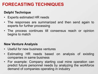 FORECASTING TECHNIQUES
Delphi Technique
• Experts estimated HR needs
• The responses are summarized and then send again to
experts for further processing
• The process continues till consensus reach or opinion
begins to match
New Venture Analysis
• Useful for new business ventures
• Estimating HR needs based on analysis of existing
companies in same business
• For example: Company starting coal mine operation can
predict future personnel needs by analyzing the workforce
demand of companies operating in industry
 
