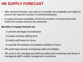 HR SUPPLY FORECAST
• After demand forecast, next step is to consider the availability and ability to
procure the required number of workers/employees
• In supply forecast availability of kind and number of workers from both
inside and outside sources are measured
Benefits of supply forecast are
1) prevent shortages of employees
2) assess existing staffing level
3) clarify staff mixes for future
4) quantify the positions and people available in future
• HR audit keep records of employee skills and abilities
• HR audit of non management staff are called skill inventories and those of
managerial staff is called management inventories
 