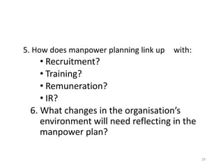 29
5. How does manpower planning link up with:
• Recruitment?
• Training?
• Remuneration?
• IR?
6. What changes in the organisation’s
environment will need reflecting in the
manpower plan?
 