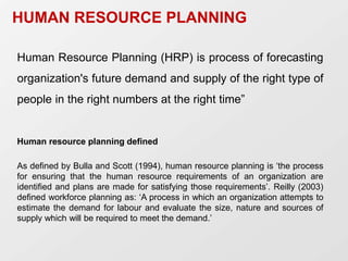 HUMAN RESOURCE PLANNING
Human Resource Planning (HRP) is process of forecasting
organization's future demand and supply of the right type of
people in the right numbers at the right time”
Human resource planning defined
As defined by Bulla and Scott (1994), human resource planning is ‘the process
for ensuring that the human resource requirements of an organization are
identified and plans are made for satisfying those requirements’. Reilly (2003)
defined workforce planning as: ‘A process in which an organization attempts to
estimate the demand for labour and evaluate the size, nature and sources of
supply which will be required to meet the demand.’
 