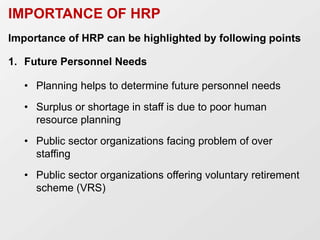 IMPORTANCE OF HRP
Importance of HRP can be highlighted by following points
1. Future Personnel Needs
• Planning helps to determine future personnel needs
• Surplus or shortage in staff is due to poor human
resource planning
• Public sector organizations facing problem of over
staffing
• Public sector organizations offering voluntary retirement
scheme (VRS)
 