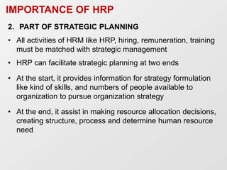 IMPORTANCE OF HRP
2. PART OF STRATEGIC PLANNING
• All activities of HRM like HRP, hiring, remuneration, training
must be matched with strategic management
• HRP can facilitate strategic planning at two ends
• At the start, it provides information for strategy formulation
like kind of skills, and numbers of people available to
organization to pursue organization strategy
• At the end, it assist in making resource allocation decisions,
creating structure, process and determine human resource
need
 
