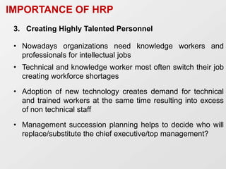 3. Creating Highly Talented Personnel
• Nowadays organizations need knowledge workers and
professionals for intellectual jobs
• Technical and knowledge worker most often switch their job
creating workforce shortages
• Adoption of new technology creates demand for technical
and trained workers at the same time resulting into excess
of non technical staff
• Management succession planning helps to decide who will
replace/substitute the chief executive/top management?
IMPORTANCE OF HRP
 