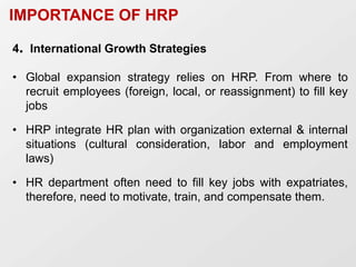 IMPORTANCE OF HRP
4. International Growth Strategies
• Global expansion strategy relies on HRP. From where to
recruit employees (foreign, local, or reassignment) to fill key
jobs
• HRP integrate HR plan with organization external & internal
situations (cultural consideration, labor and employment
laws)
• HR department often need to fill key jobs with expatriates,
therefore, need to motivate, train, and compensate them.
 