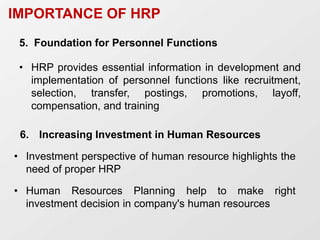 5. Foundation for Personnel Functions
• HRP provides essential information in development and
implementation of personnel functions like recruitment,
selection, transfer, postings, promotions, layoff,
compensation, and training
IMPORTANCE OF HRP
6. Increasing Investment in Human Resources
• Investment perspective of human resource highlights the
need of proper HRP
• Human Resources Planning help to make right
investment decision in company's human resources
 