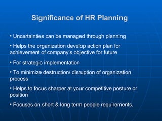 Significance of HR Planning   Uncertainties can be managed through planning Helps the organization develop action plan for achievement of company’s objective for future For strategic implementation To minimize destruction/ disruption of organization process Helps to focus sharper at your competitive posture or position Focuses on short & long term people requirements . 