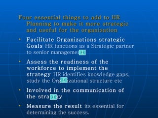 Four essential things to add to HR Planning to make it more strategic and useful for the organization  Facilitate Organizations strategic Goals  HR functions as a Strategic partner to senior management  Assess the readiness of the workforce to implement the strategy  HR identifies knowledge gaps, study the Organizational structure etc Involved in the communication of the strategy Measure the result  its essential for determining the success. 