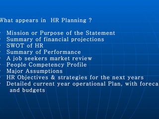 What appears in  HR Planning ? Mission or Purpose of the Statement  Summary of financial projections  SWOT of HR Summary of Performance  A job seekers market review People Competency Profile Major Assumptions HR Objectives & strategies for the next years Detailed current year operational Plan, with forecasts  and budgets 