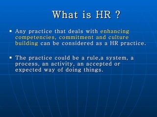 What is HR ? Any practice that deals with  enhancing competencies, commitment and culture building   can be considered as a HR practice. The practice could be a rule,a system, a process, an activity, an accepted or expected way of doing things. 