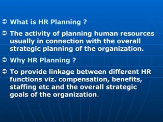 What is HR Planning ? The activity of planning human resources usually in connection with the overall strategic planning of the organization. Why HR Planning ? To provide linkage between different HR functions viz. compensation, benefits, staffing etc and the overall strategic goals of the organization . 