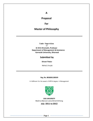 Page 1
A
Proposal
For
Master of Philosophy
Under Supervision
of
Dr M G Hiremath, Professor
Department of Management & Commerce
Karnatak University, Dharwad
Submitted by
Shivani Thakur
Mohali,Punjab
Reg. No. 80182811100109
In fulfillment for the award of MPhil degree in Management
CMJ UNIVERSITY
Modrina Mansion Laitumkhrah Shillong
July -2011 to 2012
 