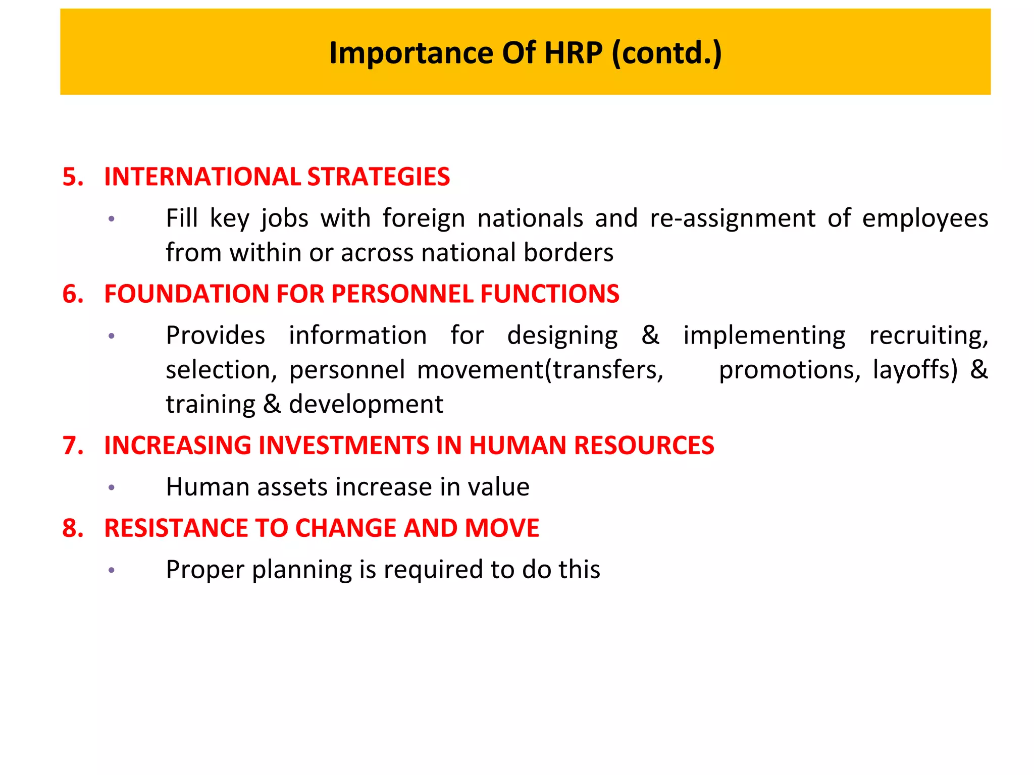 Importance Of HRP (contd.)
5. INTERNATIONAL STRATEGIES
• Fill key jobs with foreign nationals and re-assignment of employees
from within or across national borders
6. FOUNDATION FOR PERSONNEL FUNCTIONS
• Provides information for designing & implementing recruiting,
selection, personnel movement(transfers, promotions, layoffs) &
training & development
7. INCREASING INVESTMENTS IN HUMAN RESOURCES
• Human assets increase in value
8. RESISTANCE TO CHANGE AND MOVE
• Proper planning is required to do this
 