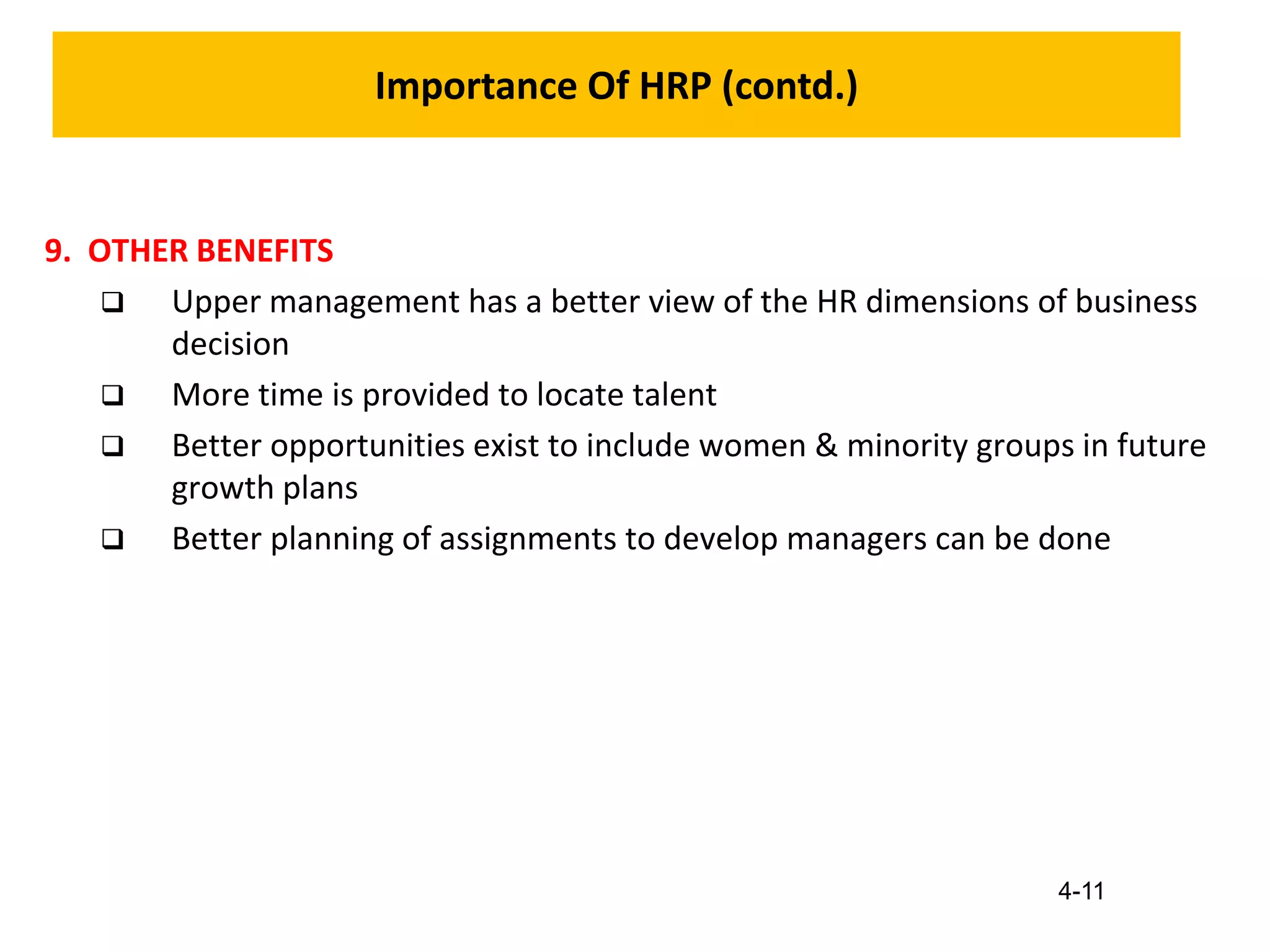 4-11
Importance Of HRP (contd.)
9. OTHER BENEFITS
 Upper management has a better view of the HR dimensions of business
decision
 More time is provided to locate talent
 Better opportunities exist to include women & minority groups in future
growth plans
 Better planning of assignments to develop managers can be done
 