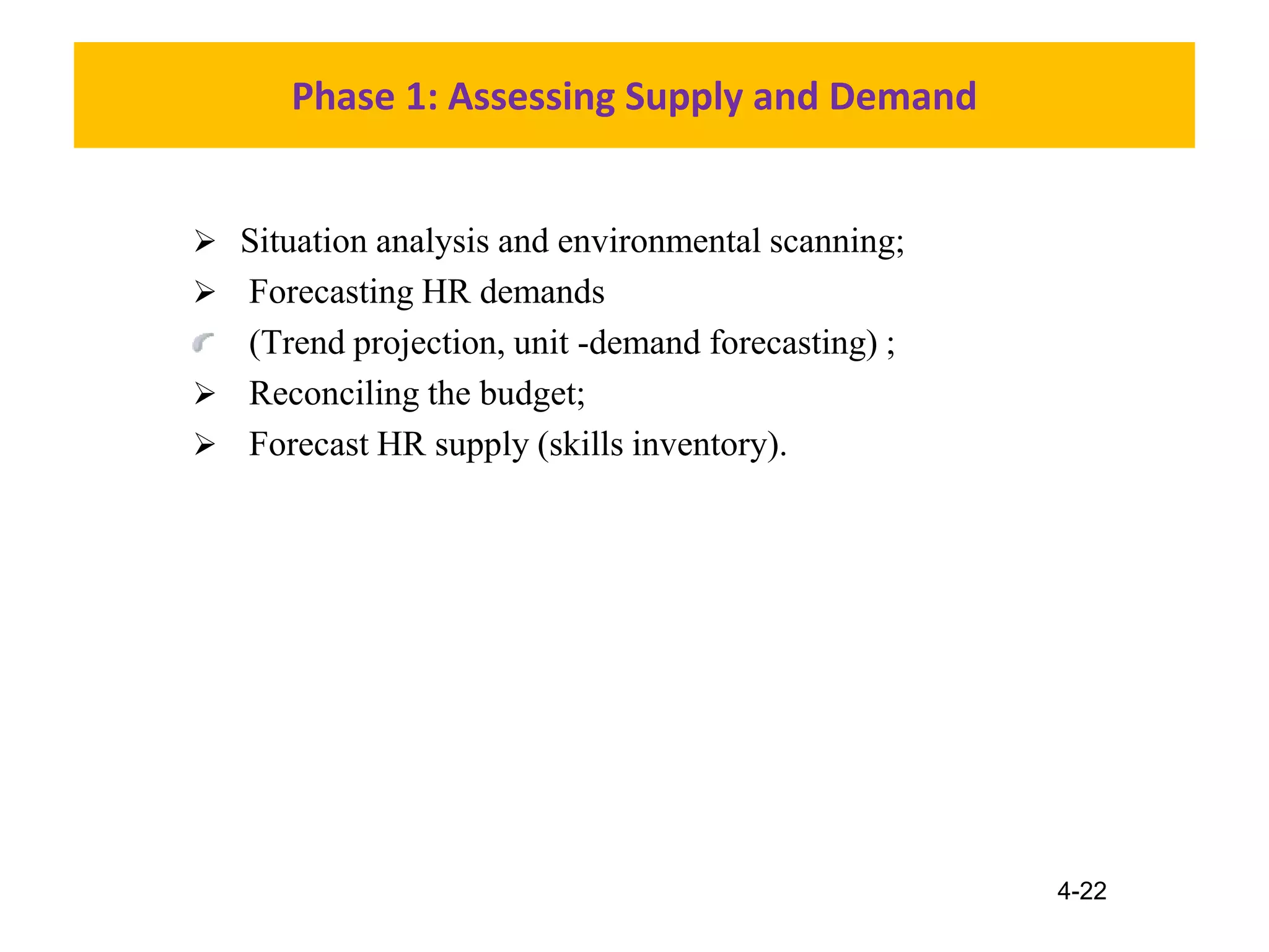 4-22
Phase 1: Assessing Supply and Demand
 Situation analysis and environmental scanning;
 Forecasting HR demands
(Trend projection, unit -demand forecasting) ;
 Reconciling the budget;
 Forecast HR supply (skills inventory).
 