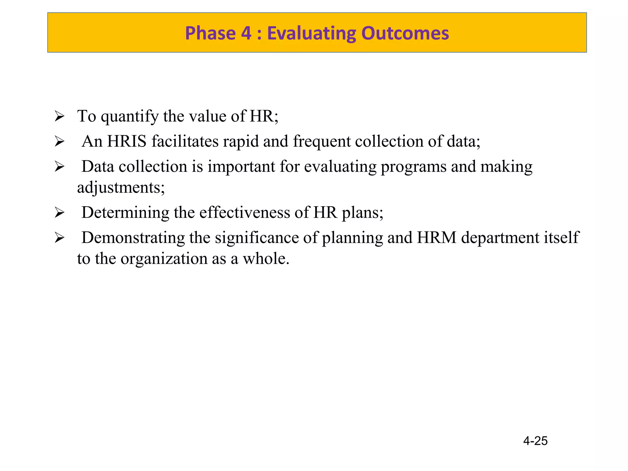 4-25
Phase 4 : Evaluating Outcomes
 To quantify the value of HR;
 An HRIS facilitates rapid and frequent collection of data;
 Data collection is important for evaluating programs and making
adjustments;
 Determining the effectiveness of HR plans;
 Demonstrating the significance of planning and HRM department itself
to the organization as a whole.
 
