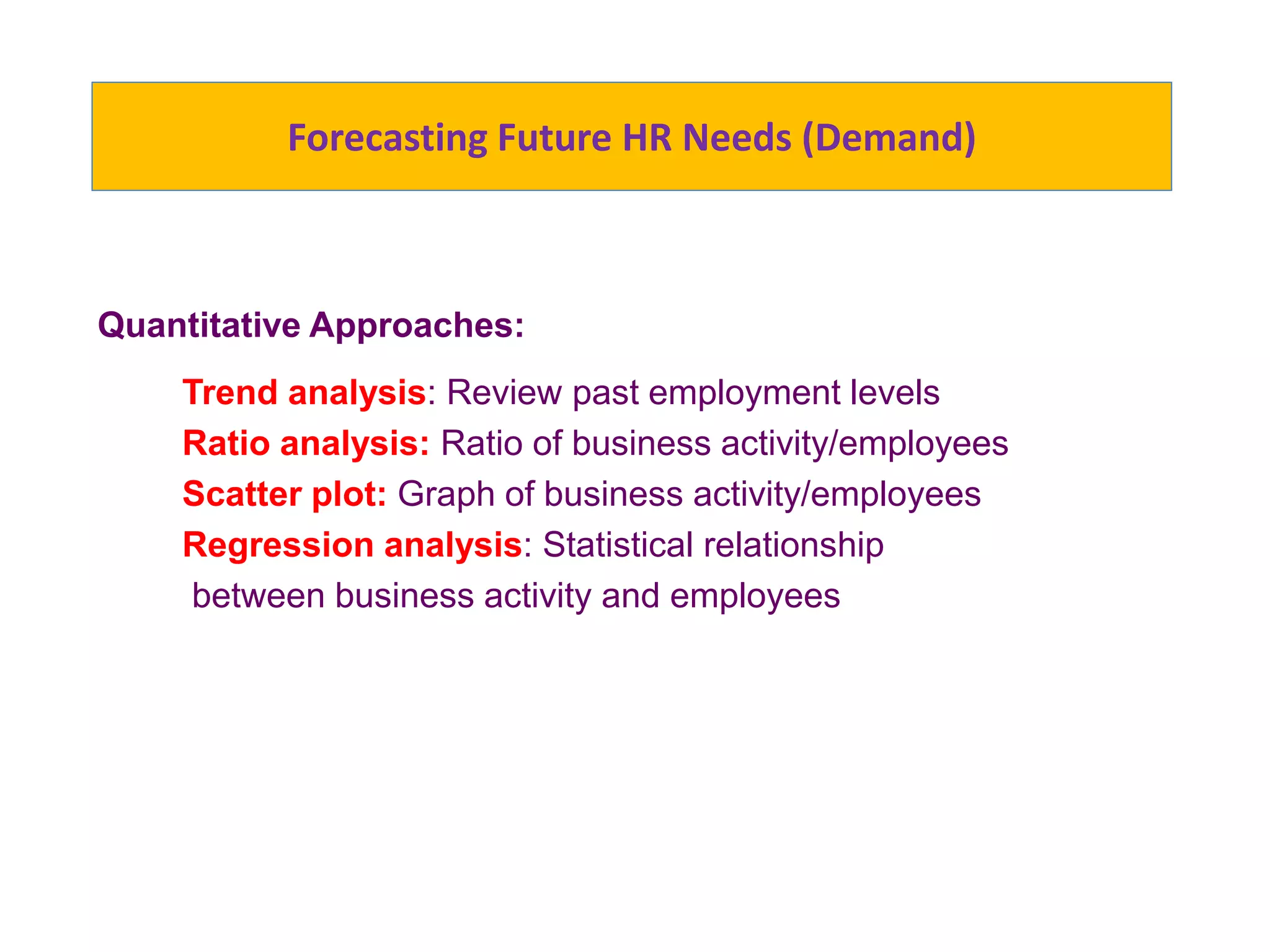 Forecasting Future HR Needs (Demand)
Quantitative Approaches:
Trend analysis: Review past employment levels
Ratio analysis: Ratio of business activity/employees
Scatter plot: Graph of business activity/employees
Regression analysis: Statistical relationship
between business activity and employees
 