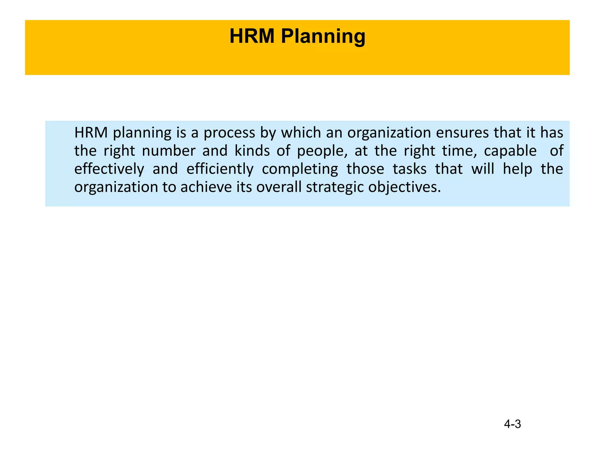 4-3
HRM Planning
HRM planning is a process by which an organization ensures that it has
the right number and kinds of people, at the right time, capable of
effectively and efficiently completing those tasks that will help the
organization to achieve its overall strategic objectives.
 
