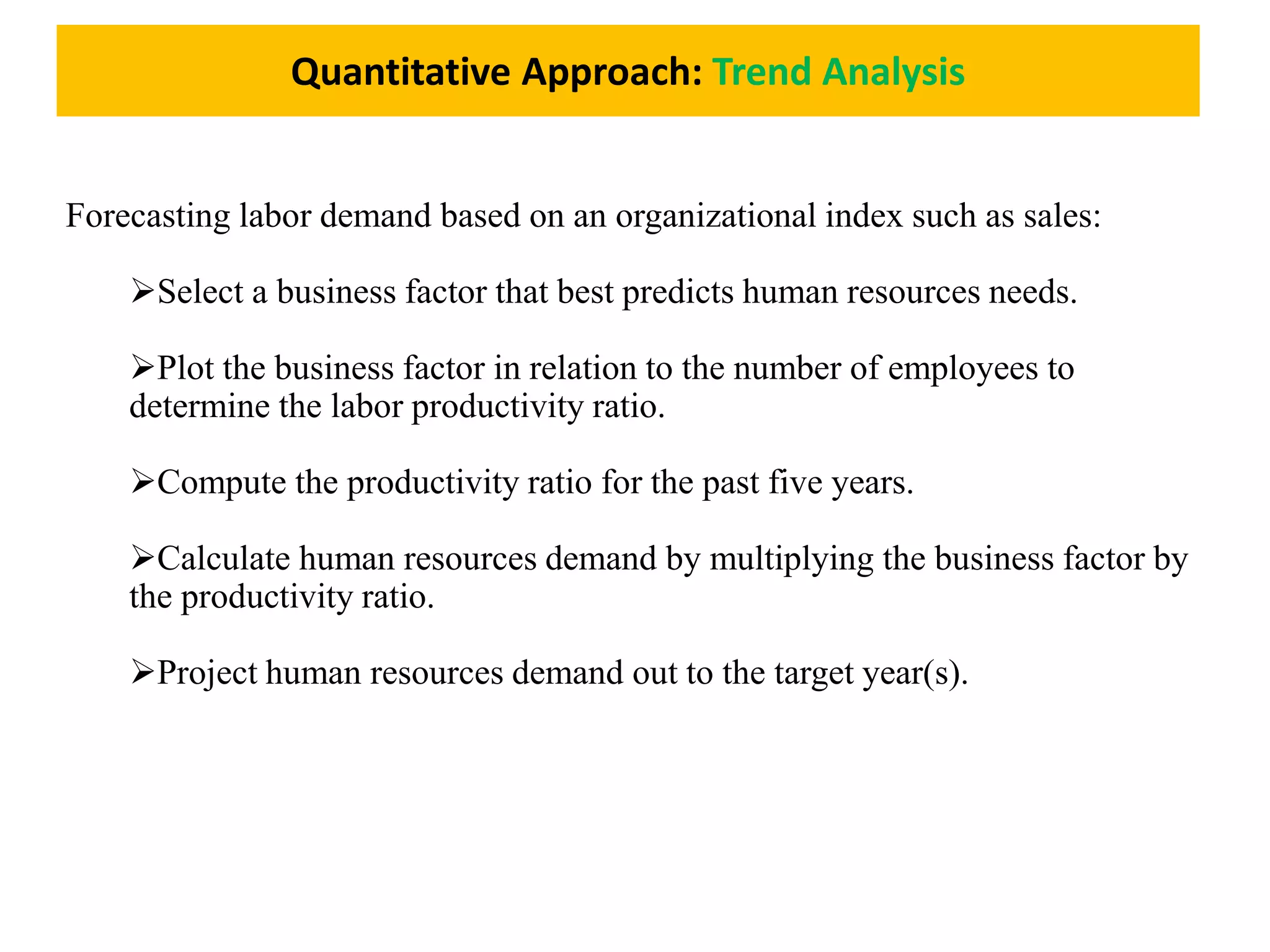 Quantitative Approach: Trend Analysis
Forecasting labor demand based on an organizational index such as sales:
Select a business factor that best predicts human resources needs.
Plot the business factor in relation to the number of employees to
determine the labor productivity ratio.
Compute the productivity ratio for the past five years.
Calculate human resources demand by multiplying the business factor by
the productivity ratio.
Project human resources demand out to the target year(s).
 