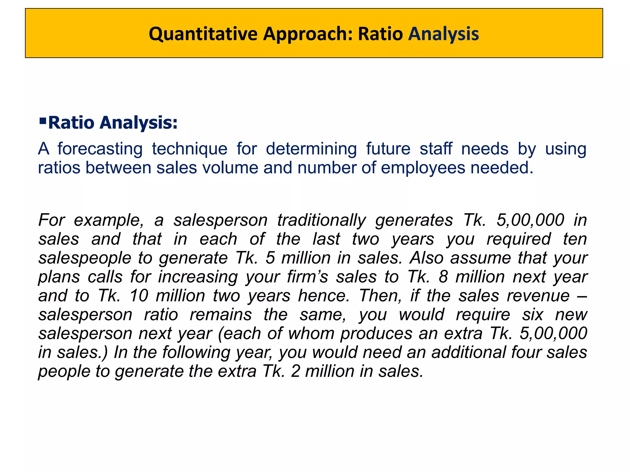 Ratio Analysis:
A forecasting technique for determining future staff needs by using
ratios between sales volume and number of employees needed.
For example, a salesperson traditionally generates Tk. 5,00,000 in
sales and that in each of the last two years you required ten
salespeople to generate Tk. 5 million in sales. Also assume that your
plans calls for increasing your firm’s sales to Tk. 8 million next year
and to Tk. 10 million two years hence. Then, if the sales revenue –
salesperson ratio remains the same, you would require six new
salesperson next year (each of whom produces an extra Tk. 5,00,000
in sales.) In the following year, you would need an additional four sales
people to generate the extra Tk. 2 million in sales.
Quantitative Approach: Ratio Analysis
 