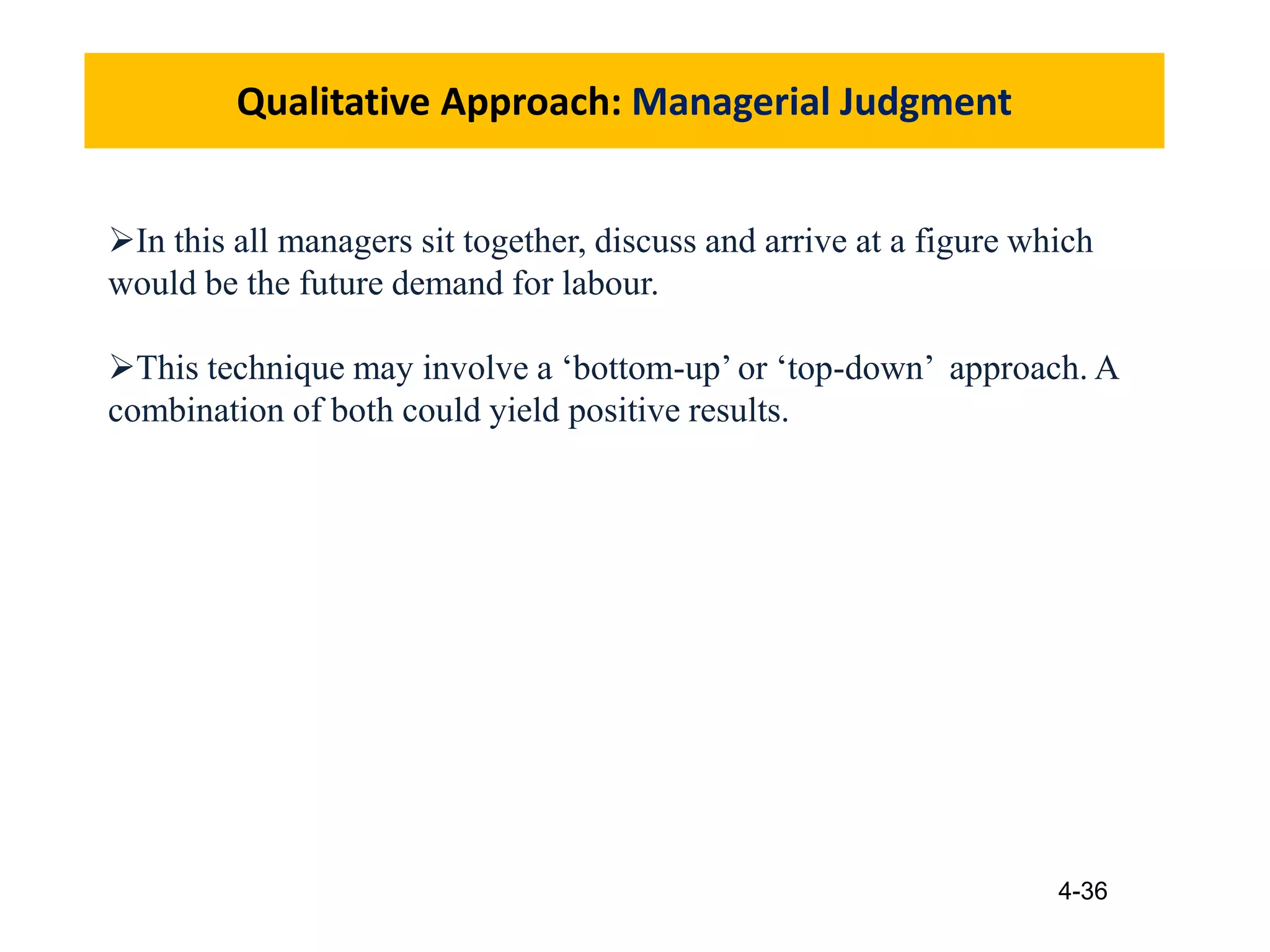 4-36
Qualitative Approach: Managerial Judgment
In this all managers sit together, discuss and arrive at a figure which
would be the future demand for labour.
This technique may involve a ‘bottom-up’ or ‘top-down’ approach. A
combination of both could yield positive results.
 