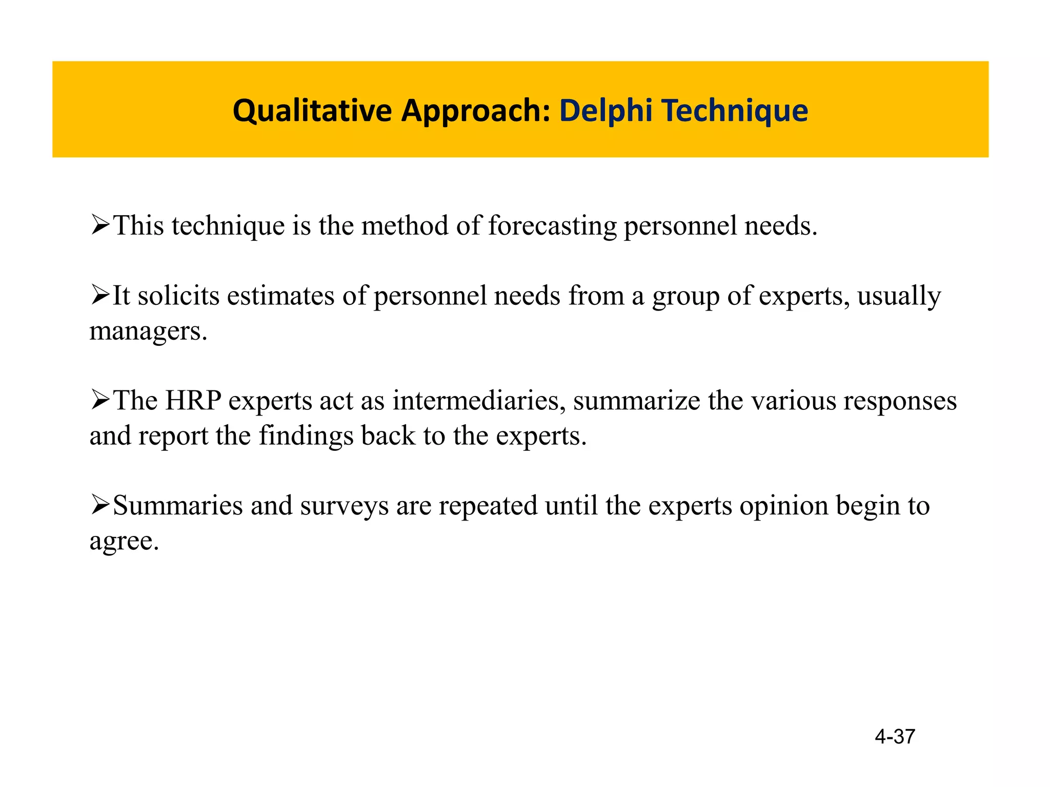 4-37
Qualitative Approach: Delphi Technique
This technique is the method of forecasting personnel needs.
It solicits estimates of personnel needs from a group of experts, usually
managers.
The HRP experts act as intermediaries, summarize the various responses
and report the findings back to the experts.
Summaries and surveys are repeated until the experts opinion begin to
agree.
 