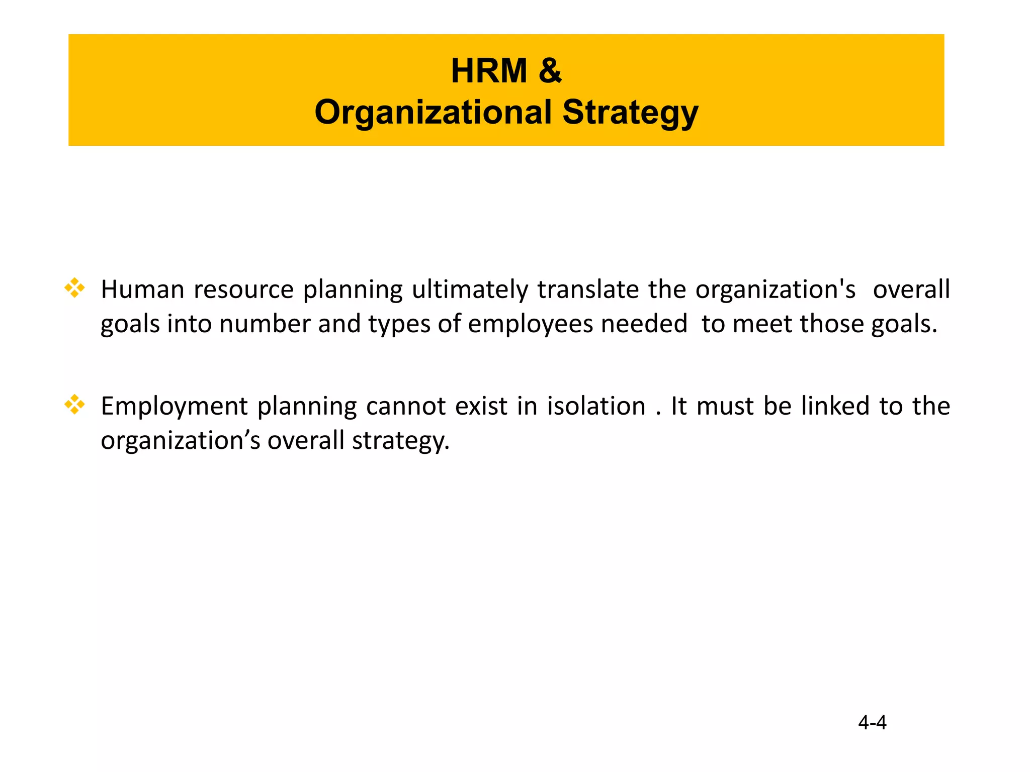 4-4
HRM &
Organizational Strategy
 Human resource planning ultimately translate the organization's overall
goals into number and types of employees needed to meet those goals.
 Employment planning cannot exist in isolation . It must be linked to the
organization’s overall strategy.
 