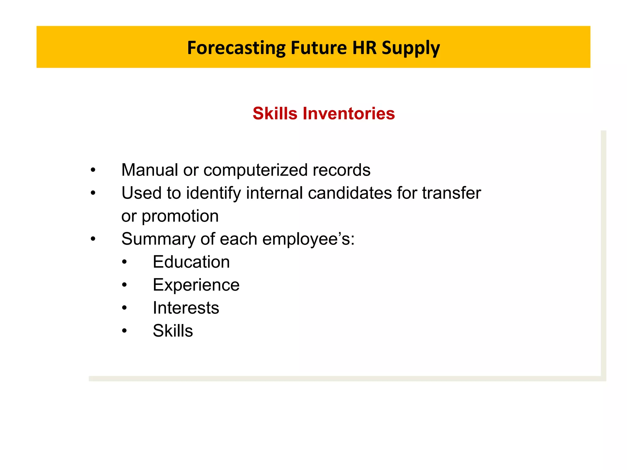 Forecasting Future HR Supply
• Manual or computerized records
• Used to identify internal candidates for transfer
or promotion
• Summary of each employee’s:
• Education
• Experience
• Interests
• Skills
Skills Inventories
 