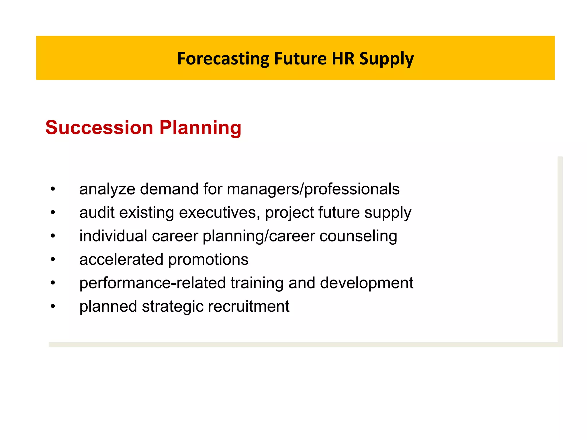 Forecasting Future HR Supply
• analyze demand for managers/professionals
• audit existing executives, project future supply
• individual career planning/career counseling
• accelerated promotions
• performance-related training and development
• planned strategic recruitment
Succession Planning
 