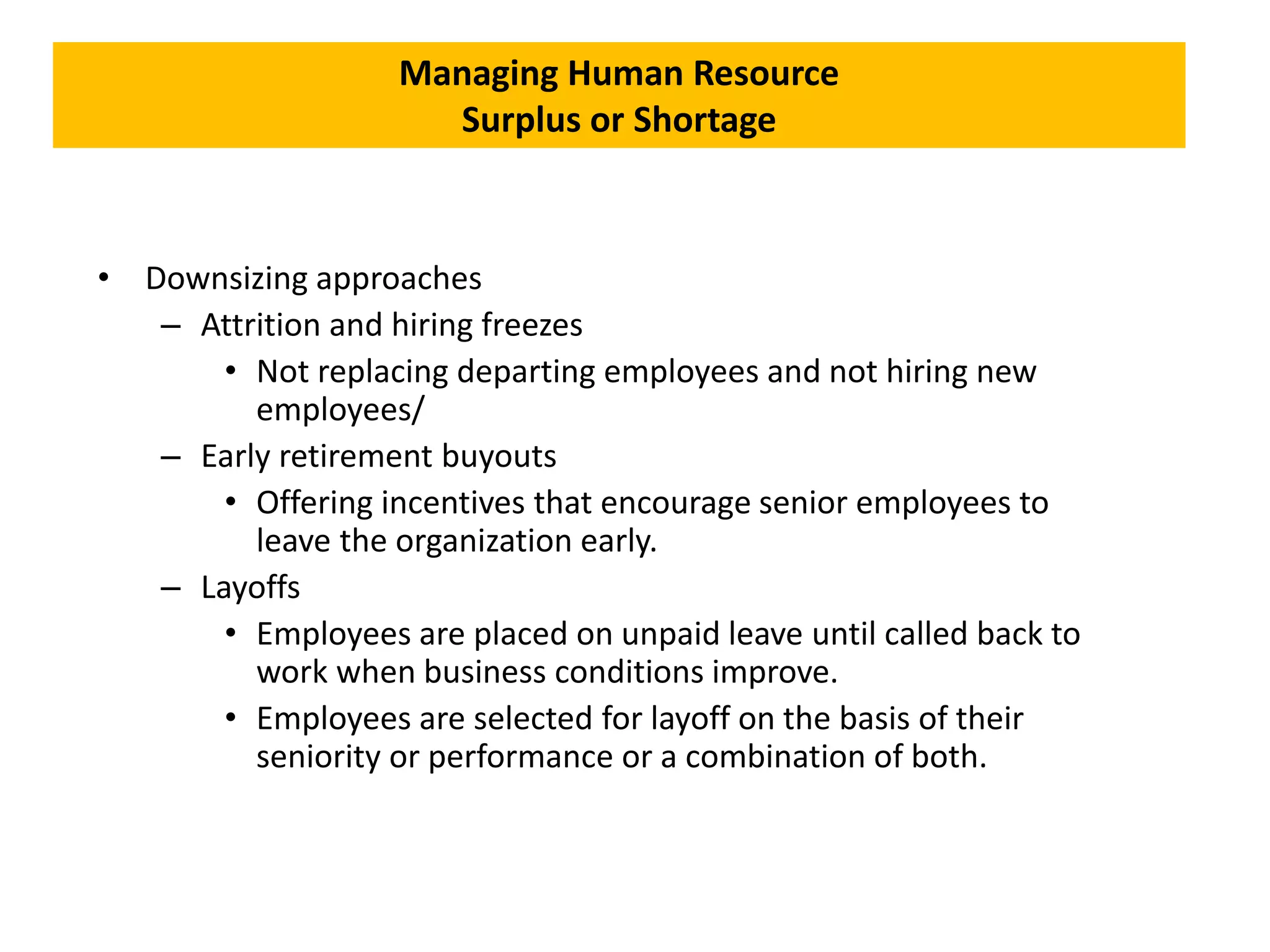Managing Human Resource
Surplus or Shortage
• Downsizing approaches
– Attrition and hiring freezes
• Not replacing departing employees and not hiring new
employees/
– Early retirement buyouts
• Offering incentives that encourage senior employees to
leave the organization early.
– Layoffs
• Employees are placed on unpaid leave until called back to
work when business conditions improve.
• Employees are selected for layoff on the basis of their
seniority or performance or a combination of both.
 