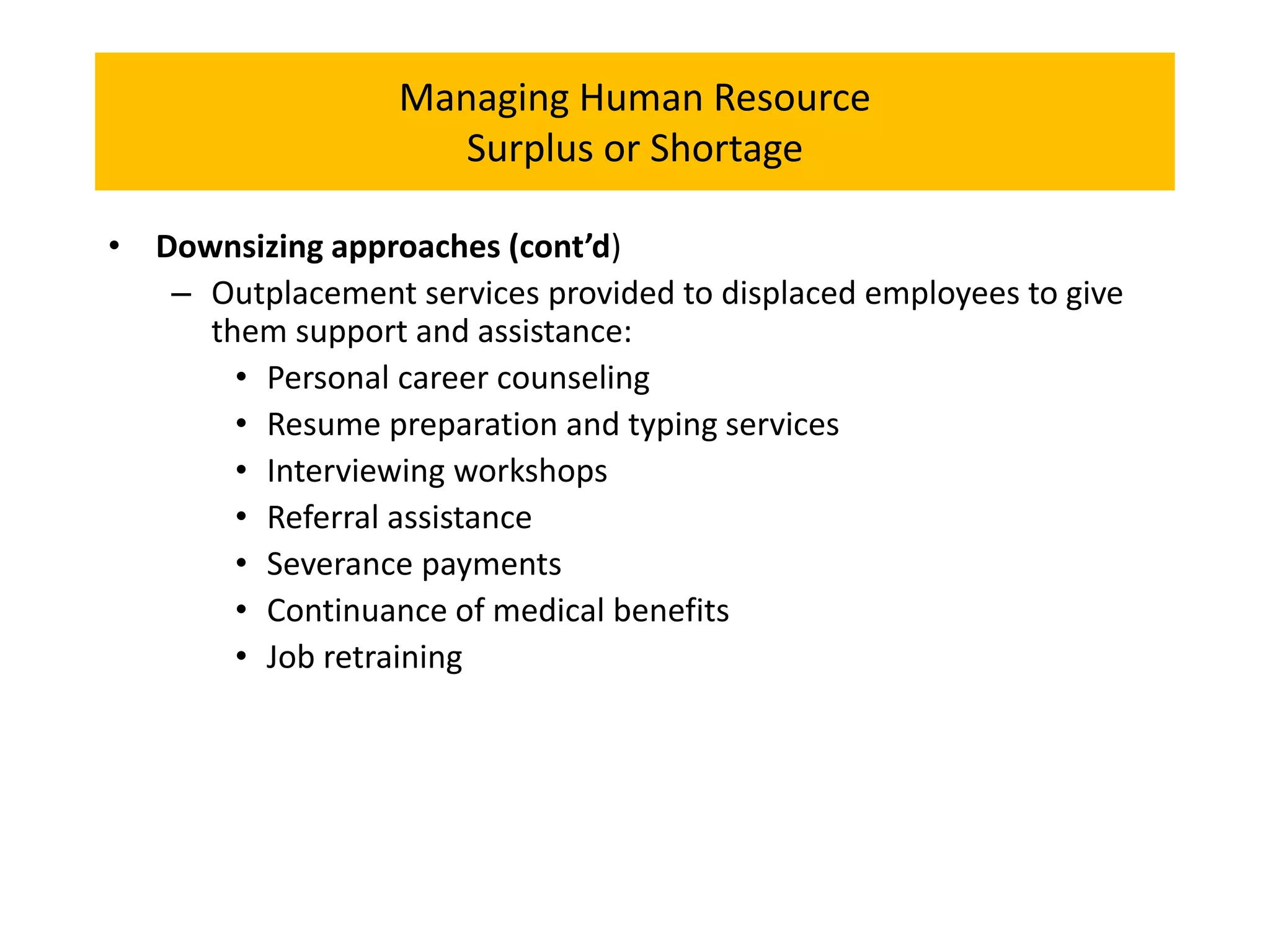 Managing Human Resource
Surplus or Shortage
• Downsizing approaches (cont’d)
– Outplacement services provided to displaced employees to give
them support and assistance:
• Personal career counseling
• Resume preparation and typing services
• Interviewing workshops
• Referral assistance
• Severance payments
• Continuance of medical benefits
• Job retraining
 