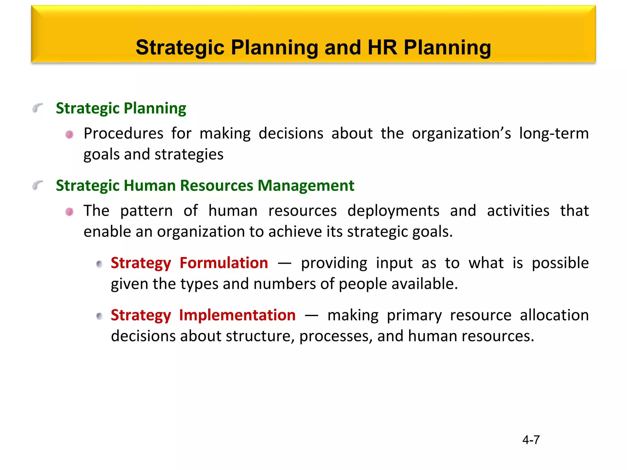 4-7
Strategic Planning and HR Planning
Strategic Planning
Procedures for making decisions about the organization’s long-term
goals and strategies
Strategic Human Resources Management
The pattern of human resources deployments and activities that
enable an organization to achieve its strategic goals.
Strategy Formulation — providing input as to what is possible
given the types and numbers of people available.
Strategy Implementation — making primary resource allocation
decisions about structure, processes, and human resources.
 