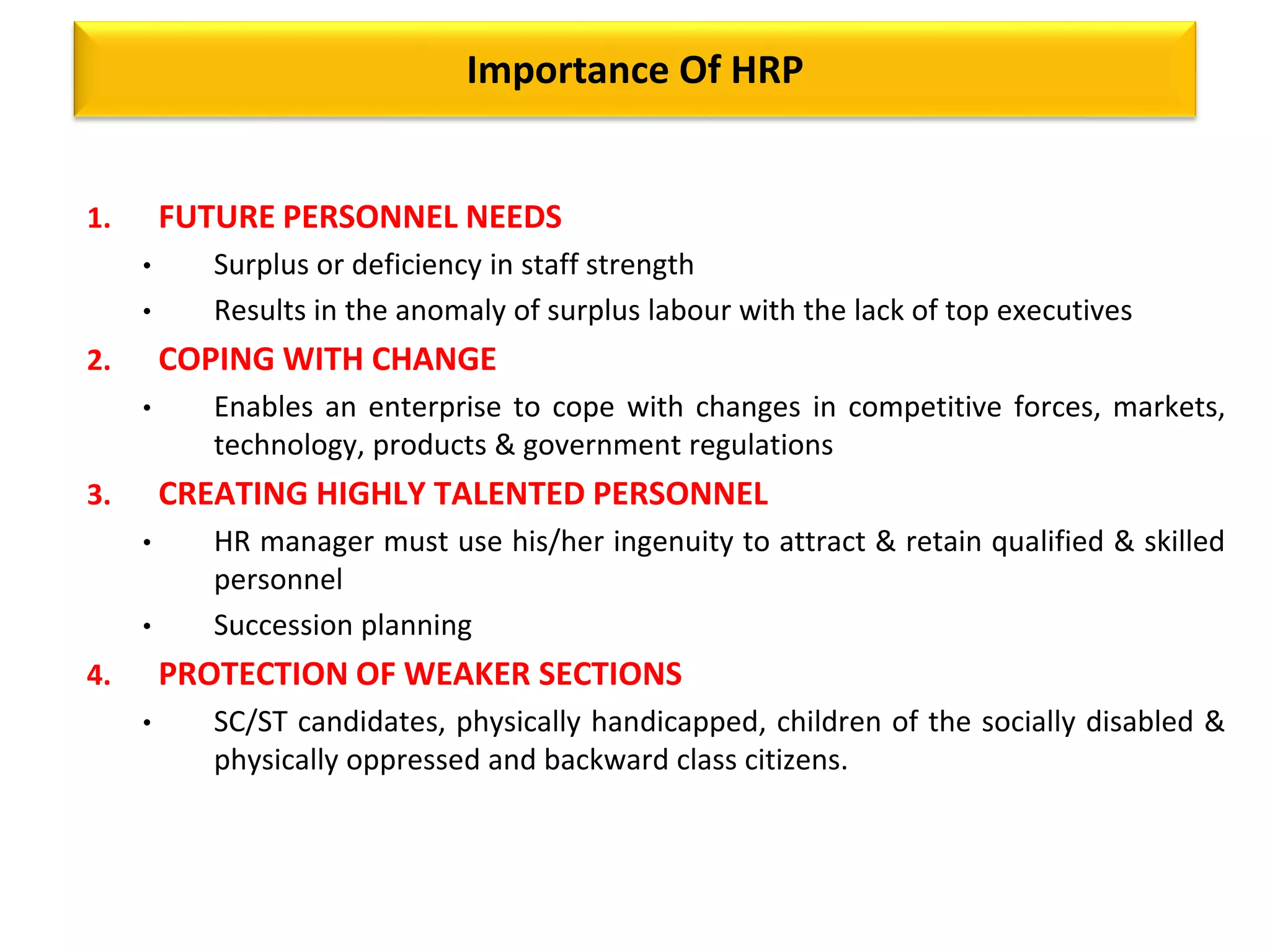 Importance Of HRP
1. FUTURE PERSONNEL NEEDS
• Surplus or deficiency in staff strength
• Results in the anomaly of surplus labour with the lack of top executives
2. COPING WITH CHANGE
• Enables an enterprise to cope with changes in competitive forces, markets,
technology, products & government regulations
3. CREATING HIGHLY TALENTED PERSONNEL
• HR manager must use his/her ingenuity to attract & retain qualified & skilled
personnel
• Succession planning
4. PROTECTION OF WEAKER SECTIONS
• SC/ST candidates, physically handicapped, children of the socially disabled &
physically oppressed and backward class citizens.
 