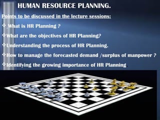 HUMAN RESOURCE PLANNING.
Points to be discussed in the lecture sessions:
 What is HR Planning ?
What are the objectives of HR Planning?
Understanding the process of HR Planning.
How to manage the forecasted demand /surplus of manpower ?
Identifying the growing importance of HR Planning.

 