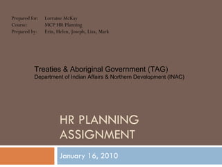HR PLANNING ASSIGNMENT January 16, 2010 Prepared for: Lorraine McKay Course: MCP HR Planning Prepared by: Erin, Helen, Joseph, Liza, Mark Treaties & Aboriginal Government (TAG) Department of Indian Affairs & Northern Development (INAC) 