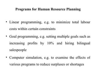 Programs for Human Resource Planning


• Linear programming, e.g. to minimize total labour
  costs within certain constraints
• Goal programming, e.g. setting multiple goals such as
  increasing profits by 10% and hiring bilingual
  salespeople
• Computer simulation, e.g. to examine the effects of
  various programs to reduce surpluses or shortages
 