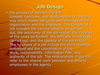 Job Design
the process of determining the
content, functions, and relationships of jobs in a
way which meets the goals and interests of the
organization and the employee. The content of a
job includes the various tasks to be carried
out, the autonomy of the job holder, the routines
of the tasks performed, the difficulty of the tasks
carried out, and the identity of the job holder.
The functions of a job include the work methods
employed and the coordination of the
work, responsibility, information flow, and
authority of the job. The relationships of the job
refer to the shared work between and among
employees in the agency
 