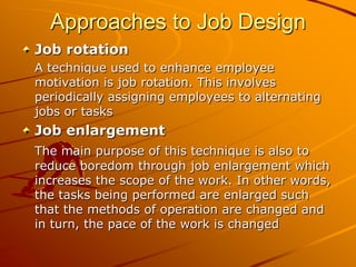 Approaches to Job Design
Job rotation
A technique used to enhance employee
motivation is job rotation. This involves
periodically assigning employees to alternating
jobs or tasks
Job enlargement
The main purpose of this technique is also to
reduce boredom through job enlargement which
increases the scope of the work. In other words,
the tasks being performed are enlarged such
that the methods of operation are changed and
in turn, the pace of the work is changed
 