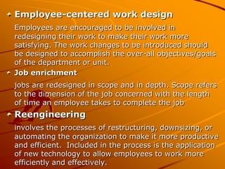 Employee-centered work design
Employees are encouraged to be involved in
redesigning their work to make their work more
satisfying. The work changes to be introduced should
be designed to accomplish the over-all objectives/goals
of the department or unit.
Job enrichment
jobs are redesigned in scope and in depth. Scope refers
to the dimension of the job concerned with the length
of time an employee takes to complete the job
Reengineering
involves the processes of restructuring, downsizing, or
automating the organization to make it more productive
and efficient. Included in the process is the application
of new technology to allow employees to work more
efficiently and effectively.
 