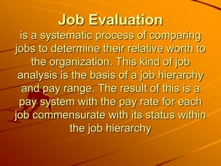 Job Evaluation
 is a systematic process of comparing
jobs to determine their relative worth to
    the organization. This kind of job
 analysis is the basis of a job hierarchy
  and pay range. The result of this is a
 pay system with the pay rate for each
job commensurate with its status within
            the job hierarchy
 