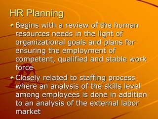 HR Planning
 Begins with a review of the human
 resources needs in the light of
 organizational goals and plans for
 ensuring the employment of
 competent, qualified and stable work
 force
 Closely related to staffing process
 where an analysis of the skills level
 among employees is done in addition
 to an analysis of the external labor
 market
 